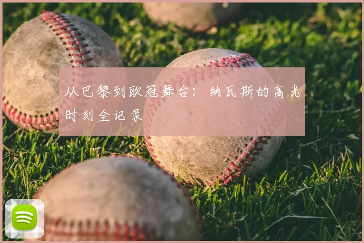 从巴黎到欧冠舞台：纳瓦斯的高光时刻全记录