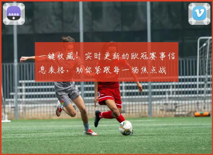 一键收藏！实时更新的欧冠赛事信息表格，助你紧跟每一场焦点战