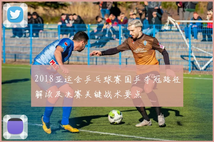 2018亚运会乒乓球赛国乒夺冠路径解读及决赛关键战术要点