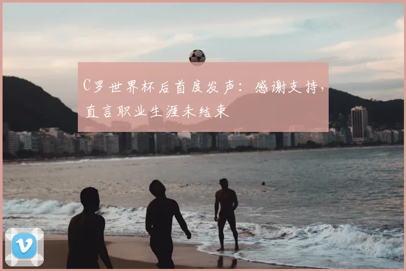 C罗世界杯后首度发声：感谢支持，直言职业生涯未结束