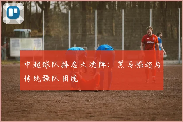 中超球队排名大洗牌：黑马崛起与传统强队困境