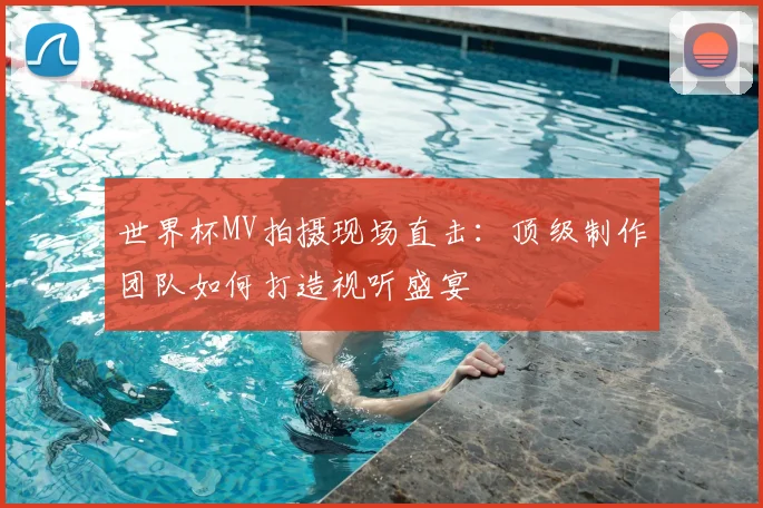 世界杯MV拍摄现场直击：顶级制作团队如何打造视听盛宴