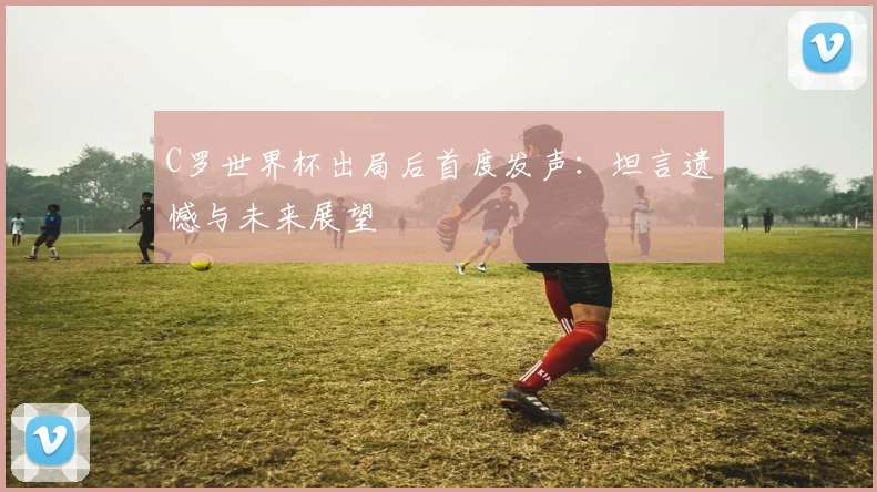 C罗世界杯出局后首度发声：坦言遗憾与未来展望