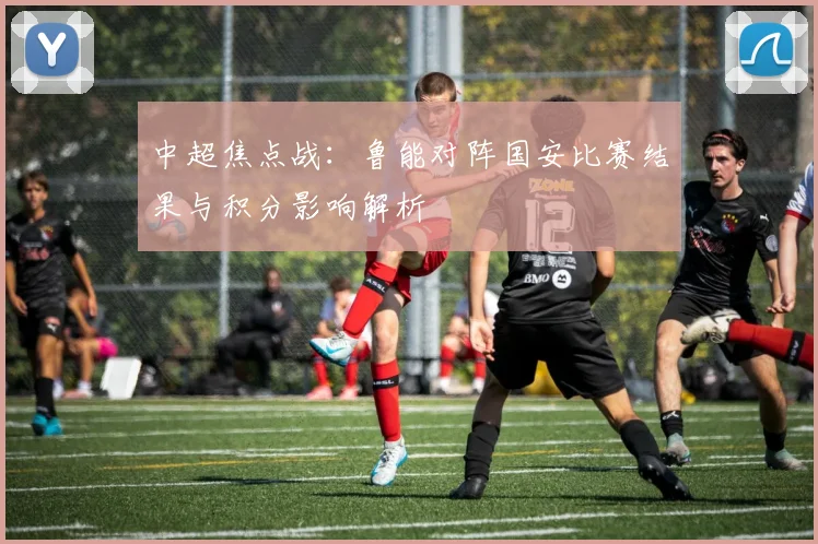 中超焦点战：鲁能对阵国安比赛结果与积分影响解析