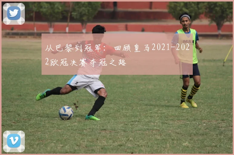 从巴黎到冠军：回顾皇马2021-2022欧冠决赛夺冠之路